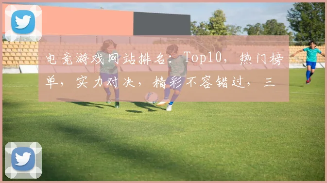 电竞游戏网站排名：Top10，热门榜单，实力对决，精彩不容错过，三重惊喜