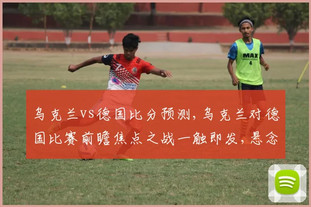 乌克兰vs德国比分预测,乌克兰对德国比赛前瞻焦点之战一触即发,悬念重重