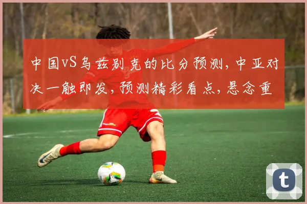 中国vS乌兹别克的比分预测,中亚对决一触即发,预测精彩看点,悬念重重逗你心弦